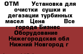 ОТМ-3000 Установка для очистки, сушки и дегазации турбинных масел › Цена ­ 111 - Все города Бизнес » Оборудование   . Нижегородская обл.,Нижний Новгород г.